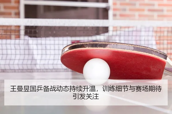 王曼昱国乒备战动态持续升温，训练细节与赛场期待引发关注